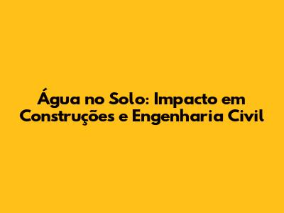 Água no Solo: Impacto em Construções e Engenharia Civil
