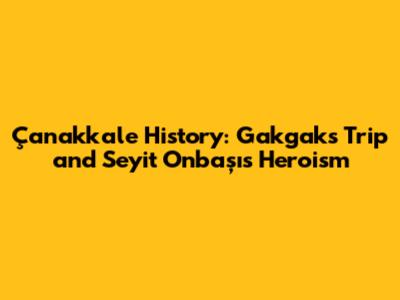 Çanakkale History: Gakgak's Trip and Seyit Onbaşı's Heroism