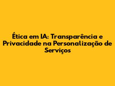 Ética em IA: Transparência e Privacidade na Personalização de Serviços