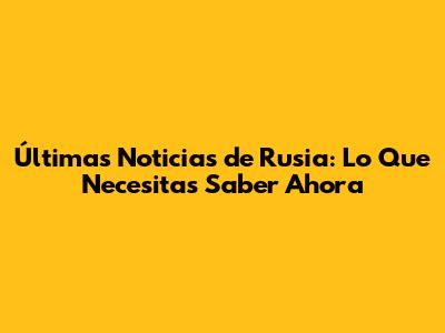 Últimas Noticias de Rusia: Lo Que Necesitas Saber Ahora