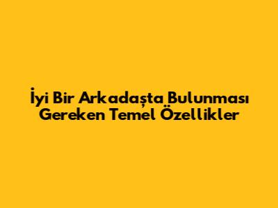 İyi Bir Arkadaşta Bulunması Gereken Temel Özellikler