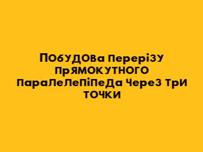 Побудова перерізу прямокутного паралелепіпеда через три точки
