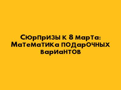 Сюрпризы к 8 марта: Математика подарочных вариантов