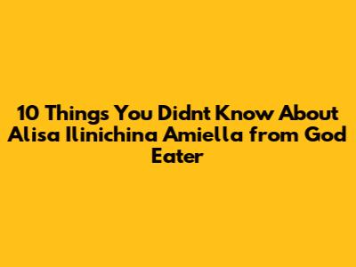 10 Things You Didn't Know About Alisa Ilinichina Amiella from God Eater
