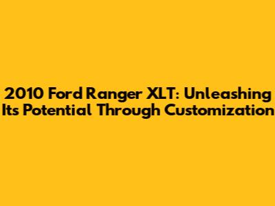2010 Ford Ranger XLT: Unleashing Its Potential Through Customization