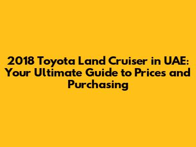 2018 Toyota Land Cruiser in UAE: Your Ultimate Guide to Prices and Purchasing