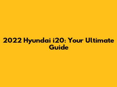 2022 Hyundai i20: Your Ultimate Guide