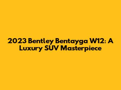 2023 Bentley Bentayga W12: A Luxury SUV Masterpiece