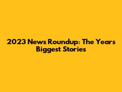 2023 News Roundup: The Year's Biggest Stories