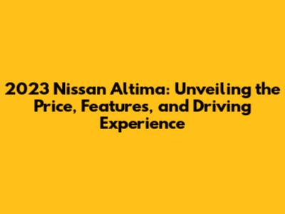 2023 Nissan Altima: Unveiling the Price, Features, and Driving Experience