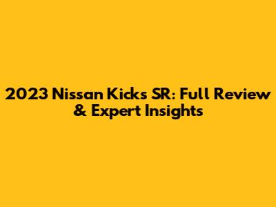 2023 Nissan Kicks SR: Full Review & Expert Insights