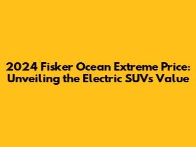 2024 Fisker Ocean Extreme Price: Unveiling the Electric SUV's Value