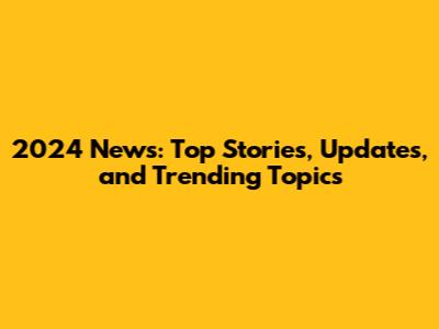 2024 News: Top Stories, Updates, and Trending Topics