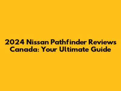 2024 Nissan Pathfinder Reviews Canada: Your Ultimate Guide
