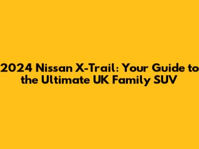 2024 Nissan X-Trail: Your Guide to the Ultimate UK Family SUV