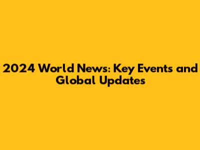 2024 World News: Key Events and Global Updates