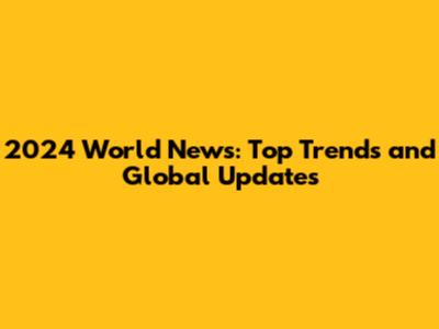 2024 World News: Top Trends and Global Updates