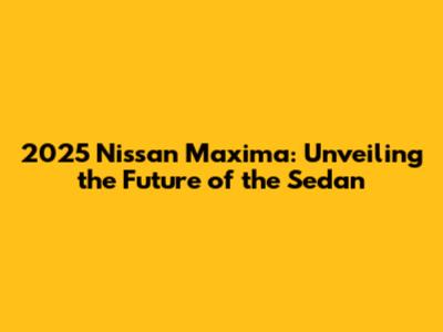 2025 Nissan Maxima: Unveiling the Future of the Sedan