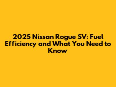 2025 Nissan Rogue SV: Fuel Efficiency and What You Need to Know