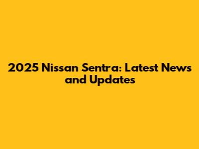 2025 Nissan Sentra: Latest News and Updates