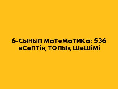 6-сынып математика: 536 есептің толық шешімі