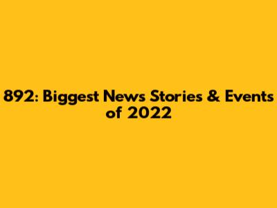 892: Biggest News Stories & Events of 2022