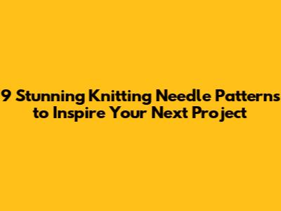 9 Stunning Knitting Needle Patterns to Inspire Your Next Project