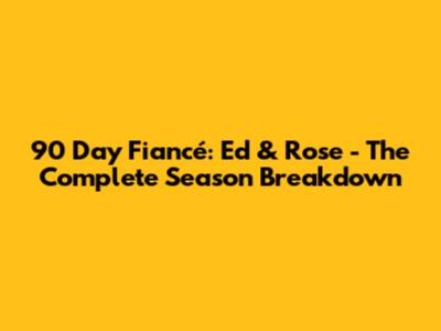 90 Day Fiancé: Ed & Rose - The Complete Season Breakdown
