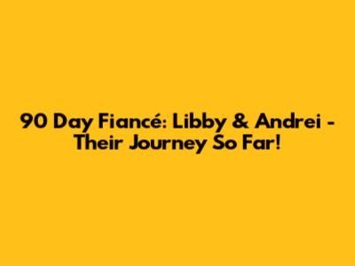 90 Day Fiancé: Libby & Andrei - Their Journey So Far!