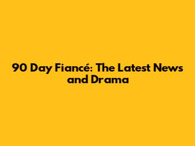 90 Day Fiancé: The Latest News and Drama