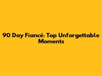 90 Day Fiancé: Top Unforgettable Moments