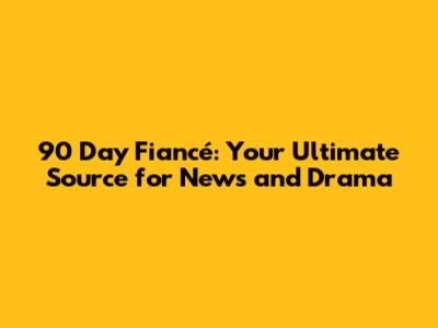 90 Day Fiancé: Your Ultimate Source for News and Drama