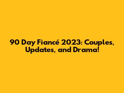 90 Day Fiancé 2023: Couples, Updates, and Drama!