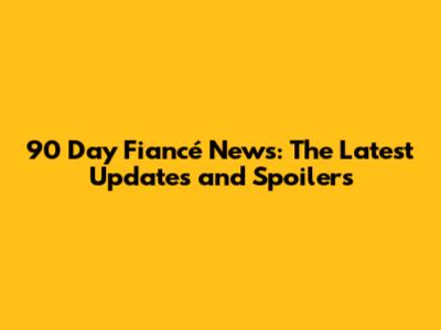 90 Day Fiancé News: The Latest Updates and Spoilers