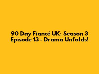 90 Day Fiancé UK: Season 3 Episode 13 - Drama Unfolds!