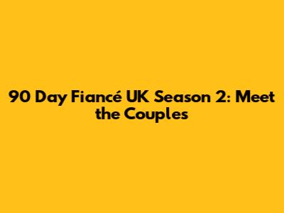 90 Day Fiancé UK Season 2: Meet the Couples