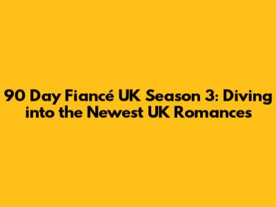 90 Day Fiancé UK Season 3: Diving into the Newest UK Romances