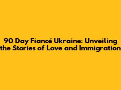 90 Day Fiancé Ukraine: Unveiling the Stories of Love and Immigration