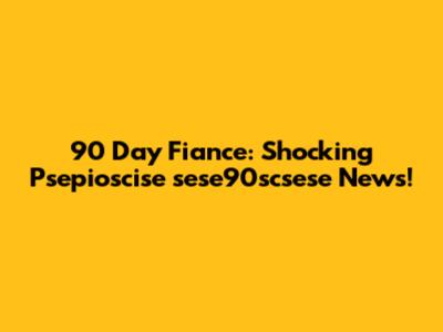 90 Day Fiance: Shocking Psepioscise sese90scsese News!