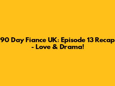 90 Day Fiance UK: Episode 13 Recap - Love & Drama!