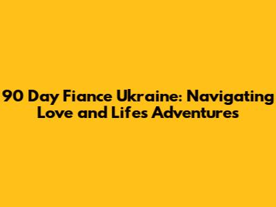 90 Day Fiance Ukraine: Navigating Love and Life's Adventures