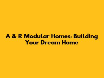 A & R Modular Homes: Building Your Dream Home