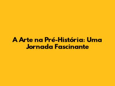 A Arte na Pré-História: Uma Jornada Fascinante