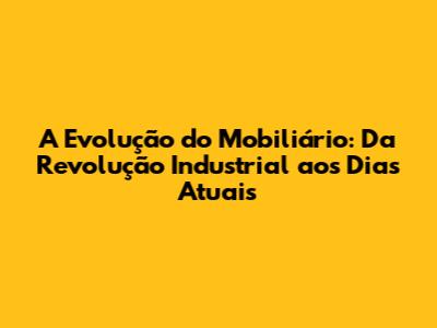 A Evolução do Mobiliário: Da Revolução Industrial aos Dias Atuais
