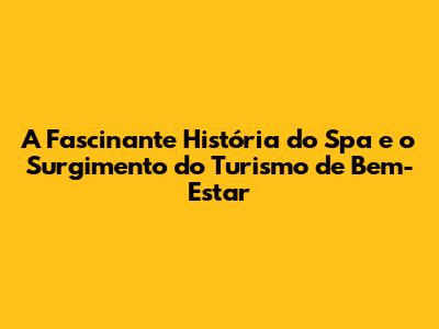 A Fascinante História do Spa e o Surgimento do Turismo de Bem-Estar