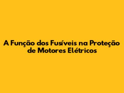 A Função dos Fusíveis na Proteção de Motores Elétricos
