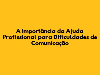 A Importância da Ajuda Profissional para Dificuldades de Comunicação