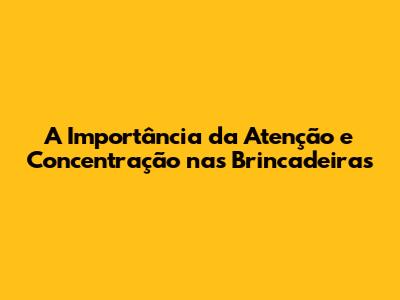 A Importância da Atenção e Concentração nas Brincadeiras