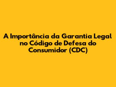 A Importância da Garantia Legal no Código de Defesa do Consumidor (CDC)