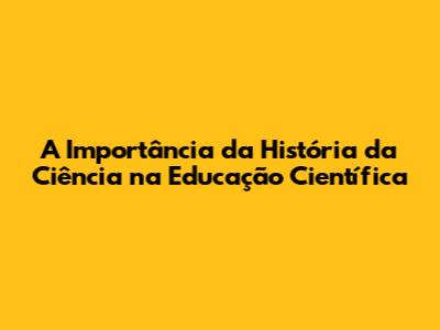 A Importância da História da Ciência na Educação Científica